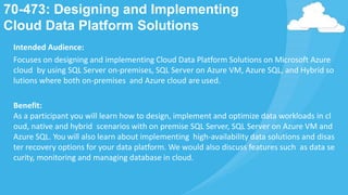 70-473: Designing and Implementing
Cloud Data Platform Solutions
Intended Audience:
Focuses on designing and implementing Cloud Data Platform Solutions on Microsoft Azure
cloud by using SQL Server on-premises, SQL Server on Azure VM, Azure SQL, and Hybrid so
lutions where both on-premises and Azure cloud are used.
Benefit:
As a participant you will learn how to design, implement and optimize data workloads in cl
oud, native and hybrid scenarios with on premise SQL Server, SQL Server on Azure VM and
Azure SQL. You will also learn about implementing high-availability data solutions and disas
ter recovery options for your data platform. We would also discuss features such as data se
curity, monitoring and managing database in cloud.
 