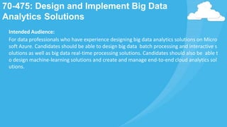 70-475: Design and Implement Big Data
Analytics Solutions
Intended Audience:
For data professionals who have experience designing big data analytics solutions on Micro
soft Azure. Candidates should be able to design big data batch processing and interactive s
olutions as well as big data real-time processing solutions. Candidates should also be able t
o design machine-learning solutions and create and manage end-to-end cloud analytics sol
utions.
 