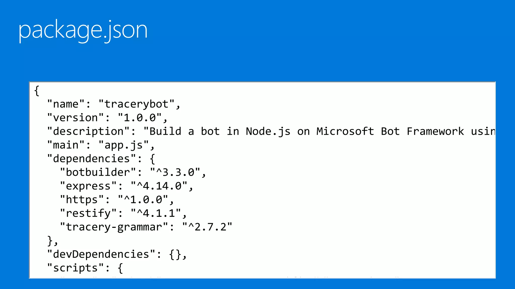 {
"name": "tracerybot",
"version": "1.0.0",
"description": "Build a bot in Node.js on Microsoft Bot Framework usin
"main": "app.js",
"dependencies": {
"botbuilder": "^3.3.0",
"express": "^4.14.0",
"https": "^1.0.0",
"restify": "^4.1.1",
"tracery-grammar": "^2.7.2"
},
"devDependencies": {},
"scripts": {
"test": "echo "Error: no test specified" && exit 1"
 