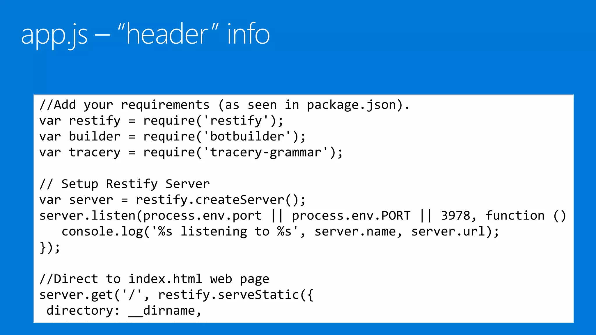 //Add your requirements (as seen in package.json).
var restify = require('restify');
var builder = require('botbuilder');
var tracery = require('tracery-grammar');
// Setup Restify Server
var server = restify.createServer();
server.listen(process.env.port || process.env.PORT || 3978, function ()
console.log('%s listening to %s', server.name, server.url);
});
//Direct to index.html web page
server.get('/', restify.serveStatic({
directory: __dirname,
default: '/index.html'
 
