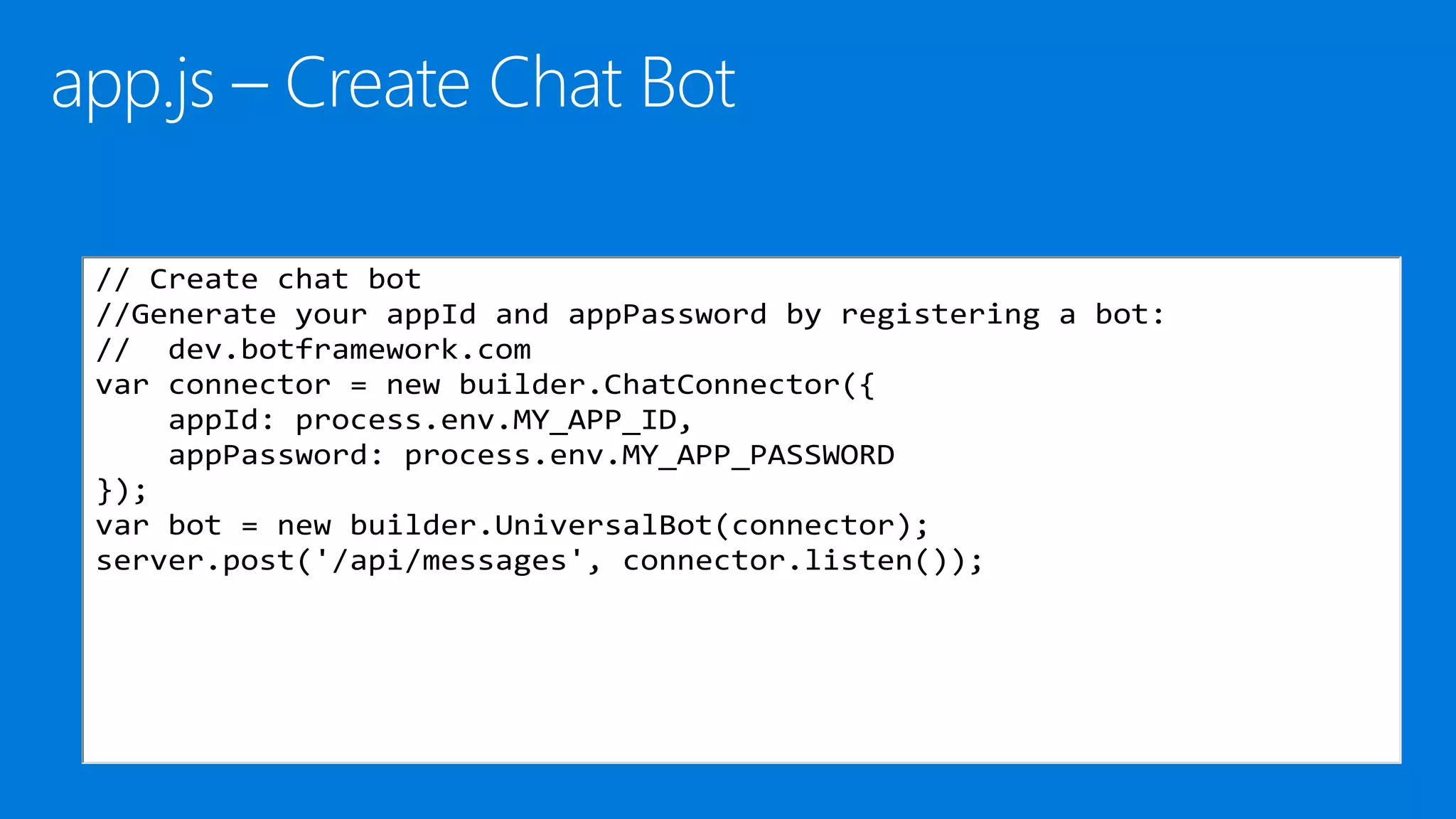 // Create chat bot
//Generate your appId and appPassword by registering a bot:
// dev.botframework.com
var connector = new builder.ChatConnector({
appId: process.env.MY_APP_ID,
appPassword: process.env.MY_APP_PASSWORD
});
var bot = new builder.UniversalBot(connector);
server.post('/api/messages', connector.listen());
 