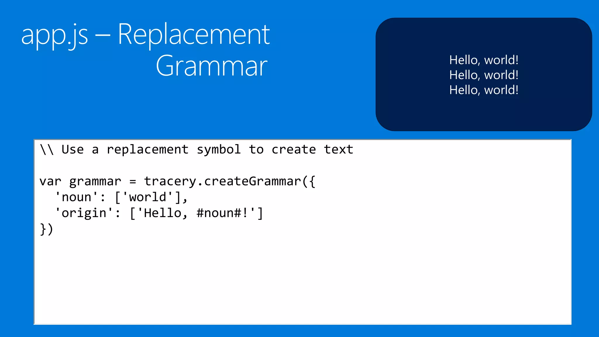Hello, world!
Hello, world!
Hello, world!
 Use a replacement symbol to create text
var grammar = tracery.createGrammar({
'noun': ['world'],
'origin': ['Hello, #noun#!']
})
 