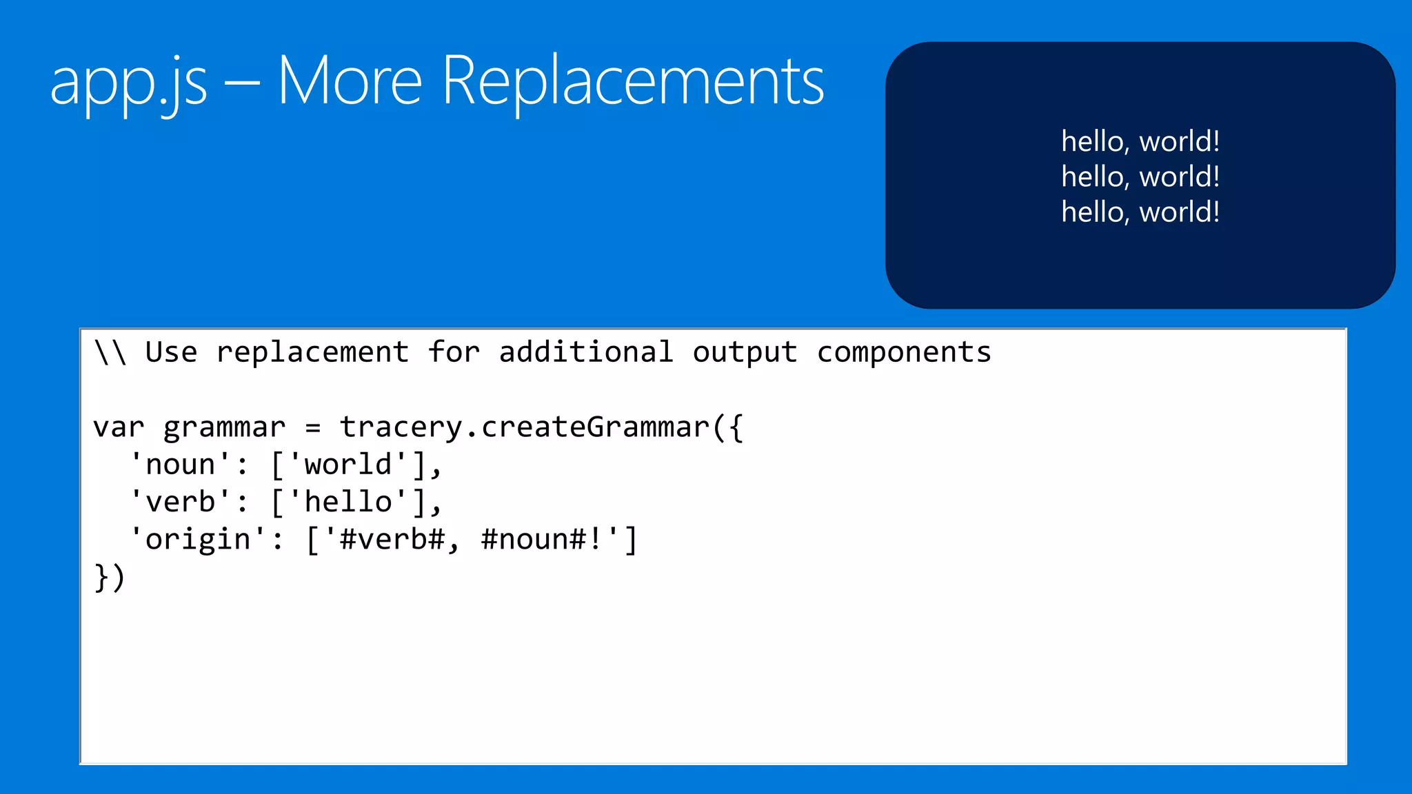 hello, world!
hello, world!
hello, world!
 Use replacement for additional output components
var grammar = tracery.createGrammar({
'noun': ['world'],
'verb': ['hello'],
'origin': ['#verb#, #noun#!']
})
 