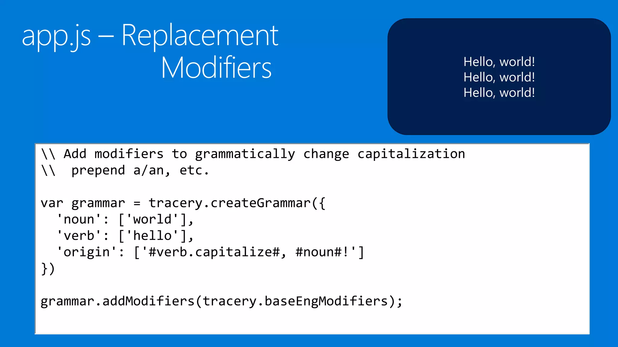 Hello, world!
Hello, world!
Hello, world!
 Add modifiers to grammatically change capitalization
 prepend a/an, etc.
var grammar = tracery.createGrammar({
'noun': ['world'],
'verb': ['hello'],
'origin': ['#verb.capitalize#, #noun#!']
})
grammar.addModifiers(tracery.baseEngModifiers);
 