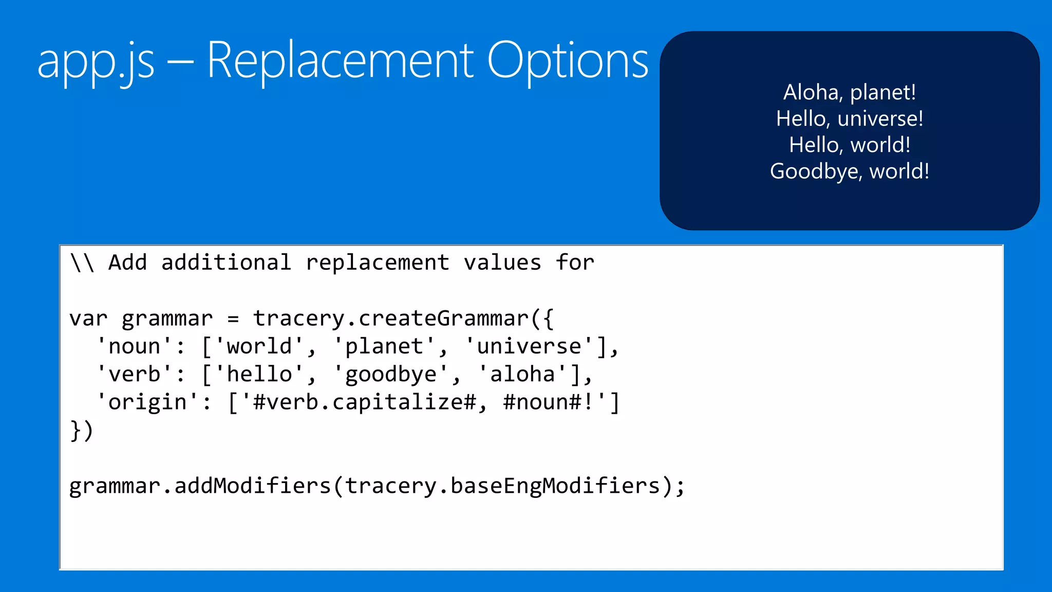 Aloha, planet!
Hello, universe!
Hello, world!
Goodbye, world!
 Add additional replacement values for
var grammar = tracery.createGrammar({
'noun': ['world', 'planet', 'universe'],
'verb': ['hello', 'goodbye', 'aloha'],
'origin': ['#verb.capitalize#, #noun#!']
})
grammar.addModifiers(tracery.baseEngModifiers);
 