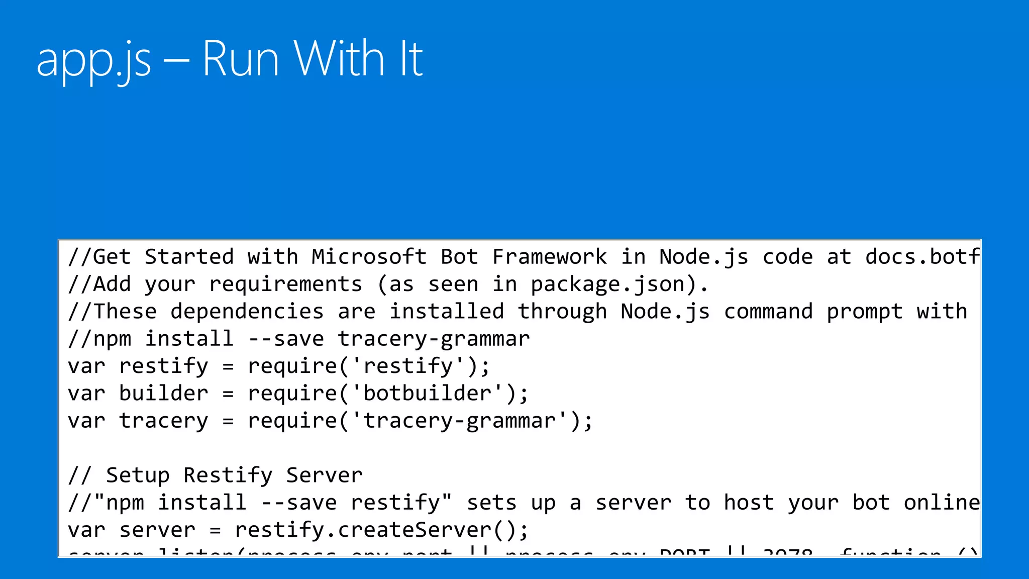 //Get Started with Microsoft Bot Framework in Node.js code at docs.botf
//Add your requirements (as seen in package.json).
//These dependencies are installed through Node.js command prompt with
//npm install --save tracery-grammar
var restify = require('restify');
var builder = require('botbuilder');
var tracery = require('tracery-grammar');
// Setup Restify Server
//"npm install --save restify" sets up a server to host your bot online
var server = restify.createServer();
server.listen(process.env.port || process.env.PORT || 3978, function ()
 
