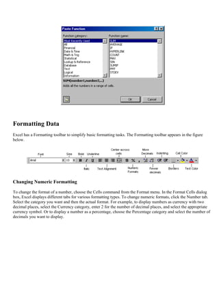 Formatting Data
Excel has a Formatting toolbar to simplify basic formatting tasks. The Formatting toolbar appears in the figure
below.
Changing Numeric Formatting
To change the format of a number, choose the Cells command from the Format menu. In the Format Cells dialog
box, Excel displays different tabs for various formatting types. To change numeric formats, click the Number tab.
Select the category you want and then the actual format. For example, to display numbers as currency with two
decimal places, select the Currency category, enter 2 for the number of decimal places, and select the appropriate
currency symbol. Or to display a number as a percentage, choose the Percentage category and select the number of
decimals you want to display.
 