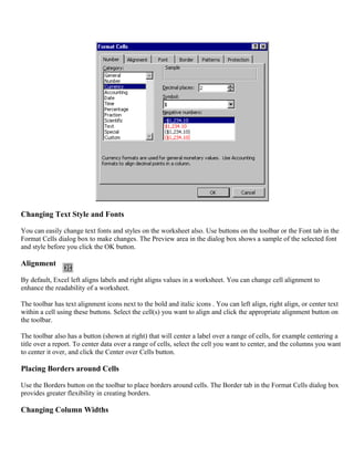 Changing Text Style and Fonts
You can easily change text fonts and styles on the worksheet also. Use buttons on the toolbar or the Font tab in the
Format Cells dialog box to make changes. The Preview area in the dialog box shows a sample of the selected font
and style before you click the OK button.
Alignment
By default, Excel left aligns labels and right aligns values in a worksheet. You can change cell alignment to
enhance the readability of a worksheet.
The toolbar has text alignment icons next to the bold and italic icons . You can left align, right align, or center text
within a cell using these buttons. Select the cell(s) you want to align and click the appropriate alignment button on
the toolbar.
The toolbar also has a button (shown at right) that will center a label over a range of cells, for example centering a
title over a report. To center data over a range of cells, select the cell you want to center, and the columns you want
to center it over, and click the Center over Cells button.
Placing Borders around Cells
Use the Borders button on the toolbar to place borders around cells. The Border tab in the Format Cells dialog box
provides greater flexibility in creating borders.
Changing Column Widths
 