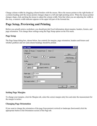 Change column widths by dragging column borders with the mouse. Move the mouse pointer to the right border of
a column heading until the mouse pointer changes shape to a left and right pointing arrow. When the mouse pointer
changes shape, click and drag the mouse to adjust the column width. Note that when you are adjusting the width in
this way, a numeric width indicator appears in the upper left part of the formula bar.
Page Setup, Previewing and Printing
Before you actually print a worksheet, you should provide Excel information about margins, headers, footers, and
page orientation. You change these settings using the Page Setup option on the File menu.
Page Setup
The Page Setup dialog box, shown below, has controls for margins, page orientation, headers and footers and
whether gridlines and row and column headings should be printed.
Setting Page Margins
To change your margins, click the Margins tab, select the correct margin entry box and enter the measurement for
the margin in inches.
Changing Page Orientation
If you want to change the orientation of the page from portrait (vertical) to landscape (horizontal) click the
appropriate button in the Orientation section of the Page tab.
 