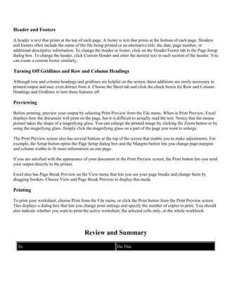 Header and Footers
A header is text that prints at the top of each page. A footer is text that prints at the bottom of each page. Headers
and footers often include the name of the file being printed or an alternative title, the date, page number, or
additional descriptive information. To change the header or footer, click on the Header/Footer tab in the Page Setup
dialog box. To change the header, click Custom Header and enter the desired text in each section of the header. You
can create a custom footer similarly.
Turning Off Gridlines and Row and Column Headings
Although row and column headings and gridlines are helpful on the screen, these additions are rarely necessary in
printed output and may even detract from it. Choose the Sheet tab and click the check boxes for Row and Column
Headings and Gridlines to turn these features off.
Previewing
Before printing, preview your output by selecting Print Preview from the File menu. When in Print Preview, Excel
displays how the document will print on the page, but it is difficult to actually read the text. Notice that the mouse
pointer takes the shape of a magnifying glass. You can enlarge the printed image by clicking the Zoom button or by
using the magnifying glass. Simply click the magnifying glass on a part of the page you want to enlarge.
The Print Preview screen also has several buttons at the top of the screen that enable you to make adjustments. For
example, the Setup button opens the Page Setup dialog box and the Margins button lets you change page margins
and column widths to fit more information on one page.
If you are satisfied with the appearance of your document in the Print Preview screen, the Print button lets you send
your output directly to the printer.
Excel also has Page Break Preview on the View menu that lets you see your page breaks and change them by
dragging borders. Choose View and Page Break Preview to display this mode.
Printing
To print your worksheet, choose Print from the File menu, or click the Print button from the Print Preview screen.
This displays a dialog box that lets you change print settings and specify the number of copies to print. You should
also indicate whether you want to print the active worksheet, the selected cells only, or the whole workbook.
Review and Summary
To Do This
 