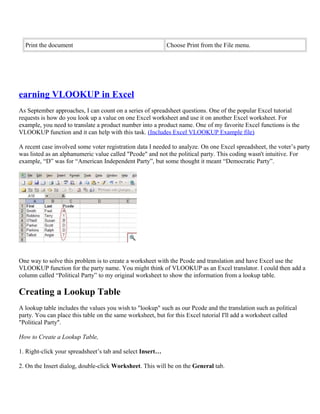 Print the document Choose Print from the File menu.
earning VLOOKUP in Excel
As September approaches, I can count on a series of spreadsheet questions. One of the popular Excel tutorial
requests is how do you look up a value on one Excel worksheet and use it on another Excel worksheet. For
example, you need to translate a product number into a product name. One of my favorite Excel functions is the
VLOOKUP function and it can help with this task. (Includes Excel VLOOKUP Example file)
A recent case involved some voter registration data I needed to analyze. On one Excel spreadsheet, the voter’s party
was listed as an alphanumeric value called "Pcode" and not the political party. This coding wasn't intuitive. For
example, “D” was for “American Independent Party”, but some thought it meant “Democratic Party”.
One way to solve this problem is to create a worksheet with the Pcode and translation and have Excel use the
VLOOKUP function for the party name. You might think of VLOOKUP as an Excel translator. I could then add a
column called “Political Party” to my original worksheet to show the information from a lookup table.
Creating a Lookup Table
A lookup table includes the values you wish to "lookup" such as our Pcode and the translation such as political
party. You can place this table on the same worksheet, but for this Excel tutorial I'll add a worksheet called
"Political Party".
How to Create a Lookup Table,
1. Right-click your spreadsheet’s tab and select Insert…
2. On the Insert dialog, double-click Worksheet. This will be on the General tab.
 