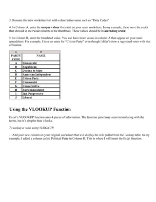 3. Rename this new worksheet tab with a descriptive name such as “Party Codes”
4. In Column A, enter the unique values that exist on your main worksheet. In my example, these were the codes
that showed in the Pcode column in the thumbnail. These values should be in ascending order.
5. In Column B, enter the translated value. You can have more values in column A than appear on your main
spreadsheet. For example, I have an entry for “Citizen Party” even though I didn’t show a registered voter with that
affiliation.
Using the VLOOKUP Function
Excel’s VLOOKUP function uses 4 pieces of information. The function panel may seem intimidating with the
terms, but it’s simpler than it looks.
To lookup a value using VLOOKUP,
1. Add your new column on your original worksheet that will display the info pulled from the Lookup table. In my
example, I added a column called Political Party in Column D. This is where I will insert the Excel function.
 