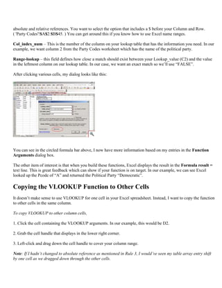 absolute and relative references. You want to select the option that includes a $ before your Column and Row.
( 'Party Codes'!$A$2:$B$45. ) You can get around this if you know how to use Excel name ranges.
Col_index_num – This is the number of the column on your lookup table that has the information you need. In our
example, we want column 2 from the Party Codes worksheet which has the name of the political party.
Range-lookup – this field defines how close a match should exist between your Lookup_value (C2) and the value
in the leftmost column on our lookup table. In our case, we want an exact match so we’ll use “FALSE”.
After clicking various cells, my dialog looks like this:
You can see in the circled formula bar above, I now have more information based on my entries in the Function
Arguments dialog box.
The other item of interest is that when you build these functions, Excel displays the result in the Formula result =
text line. This is great feedback which can show if your function is on target. In our example, we can see Excel
looked up the Pcode of “A” and returned the Political Party “Democratic”.
Copying the VLOOKUP Function to Other Cells
It doesn’t make sense to use VLOOKUP for one cell in your Excel spreadsheet. Instead, I want to copy the function
to other cells in the same column.
To copy VLOOKUP to other column cells,
1. Click the cell containing the VLOOKUP arguments. In our example, this would be D2.
2. Grab the cell handle that displays in the lower right corner.
3. Left-click and drag down the cell handle to cover your column range.
Note: If I hadn’t changed to absolute reference as mentioned in Rule 3, I would’ve seen my table array entry shift
by one cell as we dragged down through the other cells.
 