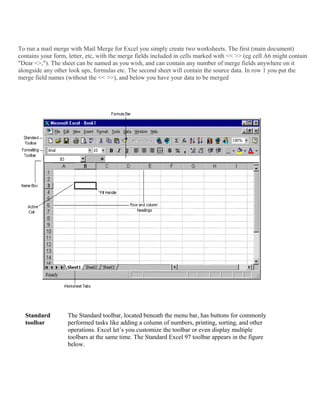 To run a mail merge with Mail Merge for Excel you simply create two worksheets. The first (main document)
contains your form, letter, etc, with the merge fields included in cells marked with << >> (eg cell A6 might contain
"Dear <>,"). The sheet can be named as you wish, and can contain any number of merge fields anywhere on it
alongside any other look ups, formulas etc. The second sheet will contain the source data. In row 1 you put the
merge field names (without the << >>), and below you have your data to be merged
Standard
toolbar
The Standard toolbar, located beneath the menu bar, has buttons for commonly
performed tasks like adding a column of numbers, printing, sorting, and other
operations. Excel let’s you customize the toolbar or even display multiple
toolbars at the same time. The Standard Excel 97 toolbar appears in the figure
below.
 