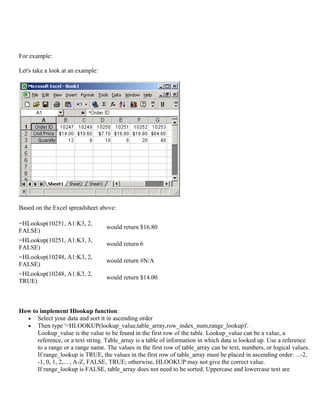 For example:
Let's take a look at an example:
Based on the Excel spreadsheet above:
=HLookup(10251, A1:K3, 2,
FALSE)
would return $16.80
=HLookup(10251, A1:K3, 3,
FALSE)
would return 6
=HLookup(10248, A1:K3, 2,
FALSE)
would return #N/A
=HLookup(10248, A1:K3, 2,
TRUE)
would return $14.00
How to implement Hlookup function:
• Select your data and sort it in ascending order
• Then type '=HLOOKUP(lookup_value,table_array,row_index_num,range_lookup)'.
Lookup_value is the value to be found in the first row of the table. Lookup_value can be a value, a
reference, or a text string. Table_array is a table of information in which data is looked up. Use a reference
to a range or a range name. The values in the first row of table_array can be text, numbers, or logical values.
If range_lookup is TRUE, the values in the first row of table_array must be placed in ascending order: ...-2,
-1, 0, 1, 2,... , A-Z, FALSE, TRUE; otherwise, HLOOKUP may not give the correct value.
If range_lookup is FALSE, table_array does not need to be sorted. Uppercase and lowercase text are
 