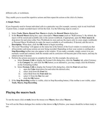 different cells, or worksheets.
They enable you to record the repetitive actions and then repeat the actions at the click of a button.
A Simple Macro
If you frequently need to format individual cells in a particular way (for example, currency style in red Arial bold
12-point font), a simple recorded macro will do the trick. Use the following steps to create it:
1. Select Tools, Macro, Record New Macro to display the Record Macro dialog box.
2. In the Record Macro dialog box, type a descriptive Macro name (such as "RedCurrency"). By default, the
macro will be stored and available only in the current workbook; if appropriate, open the Store macro in
drop-down list and select either New Workbook (to store and use the macro only in a new empty workbook)
or Personal Macro Workbook (to make the macro available in all workbooks). If desired, edit the text in
Description. When done, click the OK button to begin recording.
3. The word "Recording" will appear on the status bar at the bottom of the Excel window to remind you that
all keystrokes and mouse actions are now being recorded. Depending on how your system is configured, a
Stop Recording toolbar may also appear in the window. If you make a mistake, simply correct it as you
normally would and continue; both the mistake and its correction will become part of the macro, and may be
edited out later if desired.
4. Perform the actions necessary to complete the task. For this example, the actions are:
a. Select Format, Cells to display the Format Cells dialog box, click the Number tab, select Currency
in the Category list, and click the OK button; as an alternative, you may simply click the $ button
on the Formatting toolbar.
b. Select Format, Cells to display the Format Cells dialog box, click the Font tab and then:
i. open the Color drop-down list and select the desired color;
ii. select Arial from the Font list;
iii. select Bold from the Font style list;
iv. select 12 from the Size list; and
v. click the OK button.
5. If the Stop Recording toolbar is visible, click its Stop Recording button; if the toolbar is not visible, select
Tools, Macro, Stop Recording.
Playing the macro back
To run the macro click on tools, hover the mouse over Macro, then select Macros.
You will see the Macro dialogue box similar to that shown in fig 1.3 below, your macro should be in there ready to
use.
 