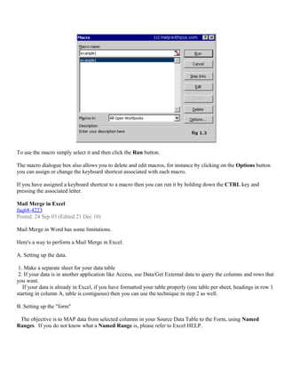 To use the macro simply select it and then click the Run button.
The macro dialogue box also allows you to delete and edit macros, for instance by clicking on the Options button
you can assign or change the keyboard shortcut associated with each macro.
If you have assigned a keyboard shortcut to a macro then you can run it by holding down the CTRL key and
pressing the associated letter.
Mail Merge in Excel
faq68-4223
Posted: 24 Sep 03 (Edited 21 Dec 10)
Mail Merge in Word has some limitations.
Here's a way to perform a Mail Merge in Excel.
A. Setting up the data.
1. Make a separate sheet for your data table
2. If your data is in another application like Access, use Data/Get External data to query the columns and rows that
you want.
If your data is already in Excel, if you have formatted your table properly (one table per sheet, headings in row 1
starting in column A, table is contiguous) then you can use the technique in step 2 as well.
B. Setting up the "form"
The objective is to MAP data from selected columns in your Source Data Table to the Form, using Named
Ranges. If you do not know what a Named Range is, please refer to Excel HELP.
 
