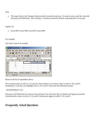 Note:
• The range value in the Transpose function must be entered as an array. To enter an array, enter the value and
then press Ctrl-Shift-Enter. This will place {} brackets around the formula, indicating that it is an array.
Applies To:
• Excel 2007, Excel 2003, Excel XP, Excel 2000
For example:
Let's take a look at an example:
Based on the Excel spreadsheet above:
We've placed values in cells A1, A2, and A3, and we'd like to view these values in cells C1, D1, and E1
(transposed). To do this, you highlight cells C1, D1, and E1, then enter the following formula:
=TRANSPOSE(A1:A3)
Then press Ctrl-Shift-Enter to create an array formula. You will notice that {} brackets will appear around the
formula and the values in cells A1, A2, and A3 should now appear in cells C1, D1, and E1.
Frequently Asked Questions
 