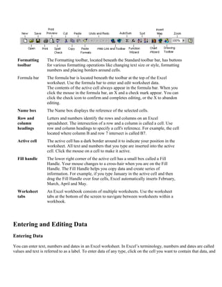 Formatting
toolbar
The Formatting toolbar, located beneath the Standard toolbar bar, has buttons
for various formatting operations like changing text size or style, formatting
numbers and placing borders around cells.
Formula bar The formula bar is located beneath the toolbar at the top of the Excel
worksheet. Use the formula bar to enter and edit worksheet data.
The contents of the active cell always appear in the formula bar. When you
click the mouse in the formula bar, an X and a check mark appear. You can
click the check icon to confirm and completes editing, or the X to abandon
editing.
Name box The Name box displays the reference of the selected cells.
Row and
column
headings
Letters and numbers identify the rows and columns on an Excel
spreadsheet. The intersection of a row and a column is called a cell. Use
row and column headings to specify a cell's reference. For example, the cell
located where column B and row 7 intersect is called B7.
Active cell The active cell has a dark border around it to indicate your position in the
worksheet. All text and numbers that you type are inserted into the active
cell. Click the mouse on a cell to make it active.
Fill handle The lower right corner of the active cell has a small box called a Fill
Handle. Your mouse changes to a cross-hair when you are on the Fill
Handle. The Fill Handle helps you copy data and create series of
information. For example, if you type January in the active cell and then
drag the Fill Handle over four cells, Excel automatically inserts February,
March, April and May.
Worksheet
tabs
An Excel workbook consists of multiple worksheets. Use the worksheet
tabs at the bottom of the screen to navigate between worksheets within a
workbook.
Entering and Editing Data
Entering Data
You can enter text, numbers and dates in an Excel worksheet. In Excel’s terminology, numbers and dates are called
values and text is referred to as a label. To enter data of any type, click on the cell you want to contain that data, and
 