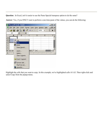 Question: In Excel, isn't it easier to use the Paste Special transpose option to do the same?
Answer: Yes, if you ONLY want to perform a one-time paste of the values, you can do the following:
Highlight the cells that you want to copy. In this example, we've highlighted cells A1:A3. Then right-click and
select Copy from the popup menu.
 