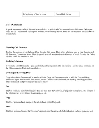 To beginning of data in a row Control Left Arrow
Go To Command
A quick way to move a large distance on a worksheet is with the Go To command on the Edit menu. When you
select the Go To command, a dialog box prompts you to identify the cell. Enter the cell reference and click OK or
press Return.
Clearing Cell Contents
To clear the contents of a cell choose Clear from the Edit menu. Then, select what you want to clear from the cell:
All, Formats, Contents, or Notes. Most frequently you will want to clear the Contents of a cell. Pressing the Delete
key also clears the contents of cells.
Undoing Mistakes
If you make a terrible mistake—you accidentally delete important data, for example—use the Undo command on
the Edit menu or the Undo tool immediately.
Copying and Moving Data
Copy selected data from one cell to another with the Copy and Paste commands, or with the Drag and Drop
procedure. If you want to move data instead, use the Cut and Paste commands, or the Drag and Drop procedure.
These commands and procedures are described below.
Cut
The Cut command extracts the selected data and puts it on the Clipboard, a temporary storage area. The contents of
the Clipboard are overwritten with each copy or cut.
Copy
The Copy command puts a copy of the selected data on the Clipboard.
Paste
The Paste command inserts the Clipboard’s contents into the active cell. Selected data is replaced by pasted text.
 