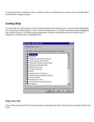 To navigate between worksheets within a workbook, click the worksheet tab you want to activate. Double-click a
worksheet tab to change its name.
Getting Help
To activate the Excel Help System, select Contents and Index from the Help menu. At the top of the Help dialog
box, click either Contents, Index, or Find to search the Help System. To read the information about a highlighted
topic, double-click on it. The Help system automatically switches to information about the selected topic. If
subtopics are available, they are highlighted also.
Help on the Web
Choose Microsoft on the Web from the Help menu to find additional help, FAQs, and free downloads for Microsoft
Excel.
 