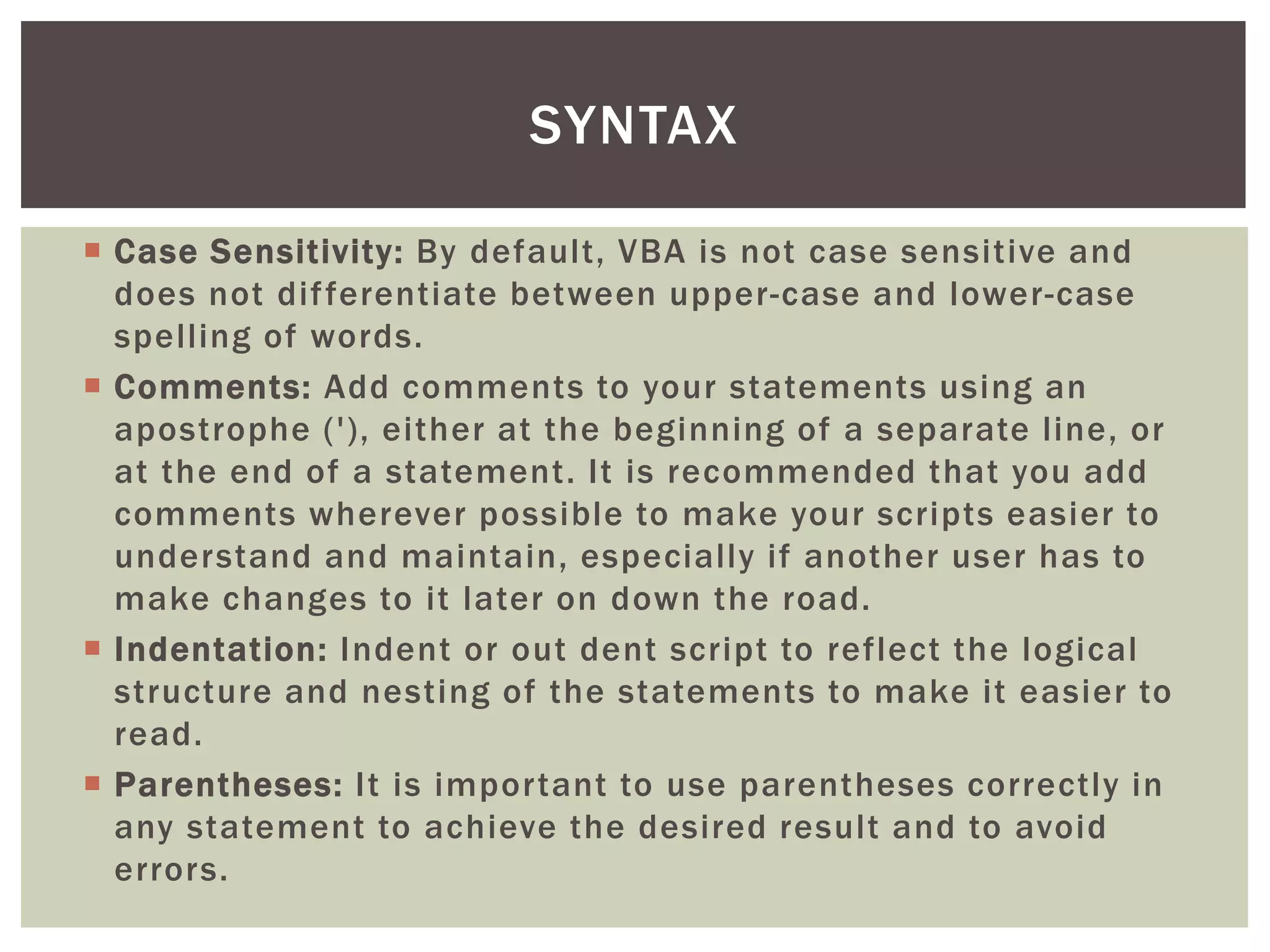  
Case Sensitivity: By default, VBA is not case sensitive and does not differentiate between upper-case and lower-case spelling of words. 
 
Comments: Add comments to your statements using an apostrophe ('), either at the beginning of a separate line, or at the end of a statement. It is recommended that you add comments wherever possible to make your scripts easier to understand and maintain, especially if another user has to make changes to it later on down the road. 
 
Indentation: Indent or out dent script to reflect the logical structure and nesting of the statements to make it easier to read. 
 
Parentheses: It is important to use parentheses correctly in any statement to achieve the desired result and to avoid errors. 
SYNTAX  