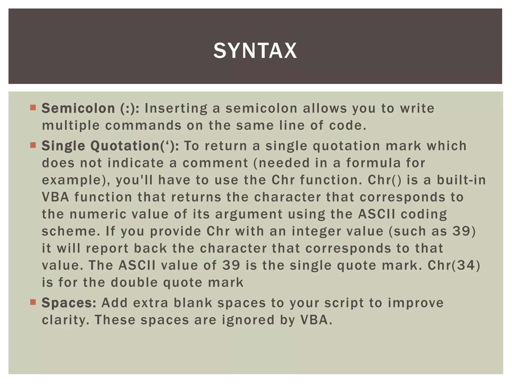  
Semicolon (:): Inserting a semicolon allows you to write multiple commands on the same line of code. 
 
Single Quotation(‘): To return a single quotation mark which does not indicate a comment (needed in a formula for example), you'll have to use the Chr function. Chr() is a built-in VBA function that returns the character that corresponds to the numeric value of its argument using the ASCII coding scheme. If you provide Chr with an integer value (such as 39) it will report back the character that corresponds to that value. The ASCII value of 39 is the single quote mark. Chr(34) is for the double quote mark 
 
Spaces: Add extra blank spaces to your script to improve clarity. These spaces are ignored by VBA. 
SYNTAX  