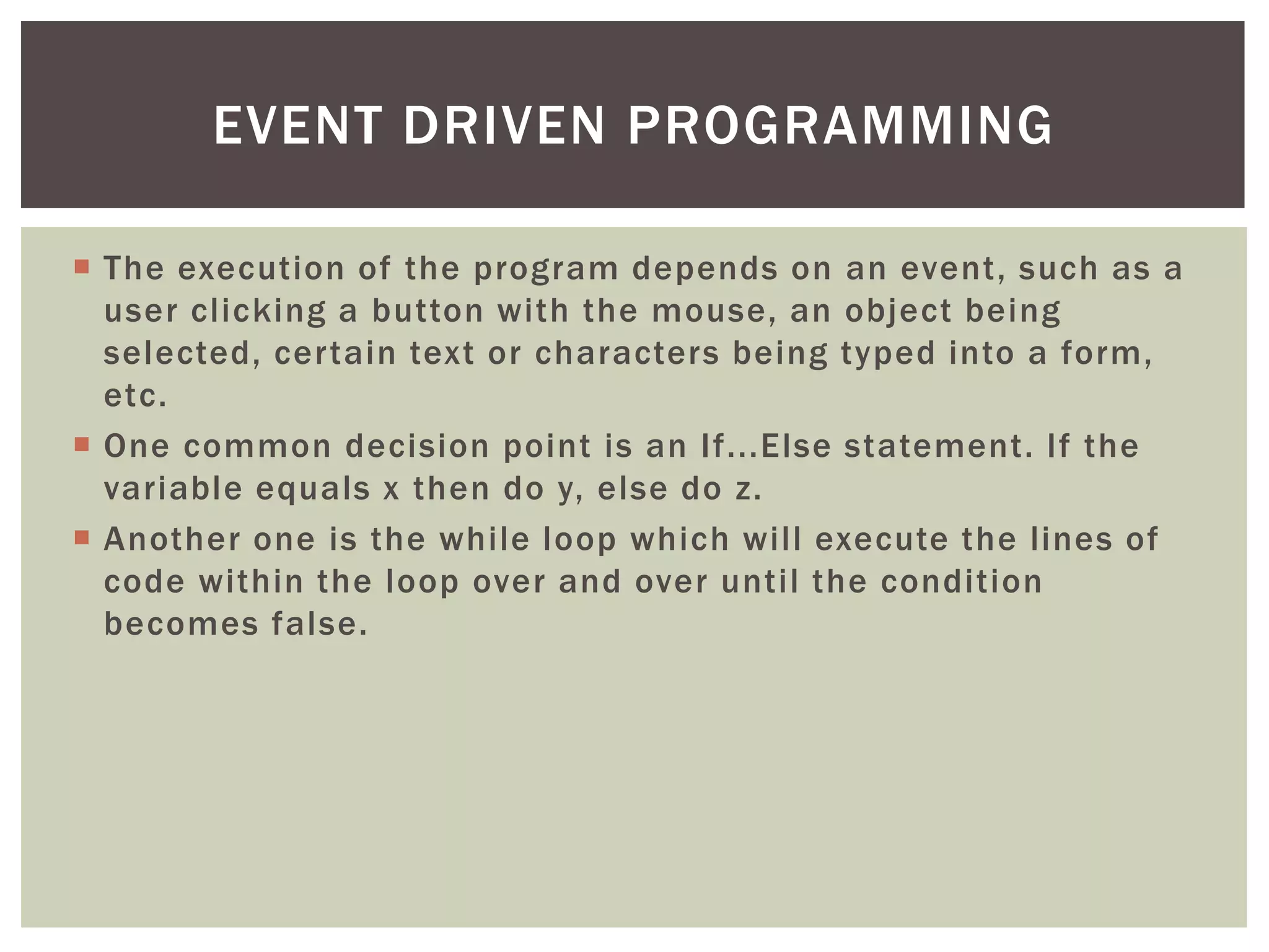  
The execution of the program depends on an event, such as a user clicking a button with the mouse, an object being selected, certain text or characters being typed into a form, etc. 
 
One common decision point is an If...Else statement. If the variable equals x then do y, else do z. 
 
Another one is the while loop which will execute the lines of code within the loop over and over until the condition becomes false. 
EVENT DRIVEN PROGRAMMING  