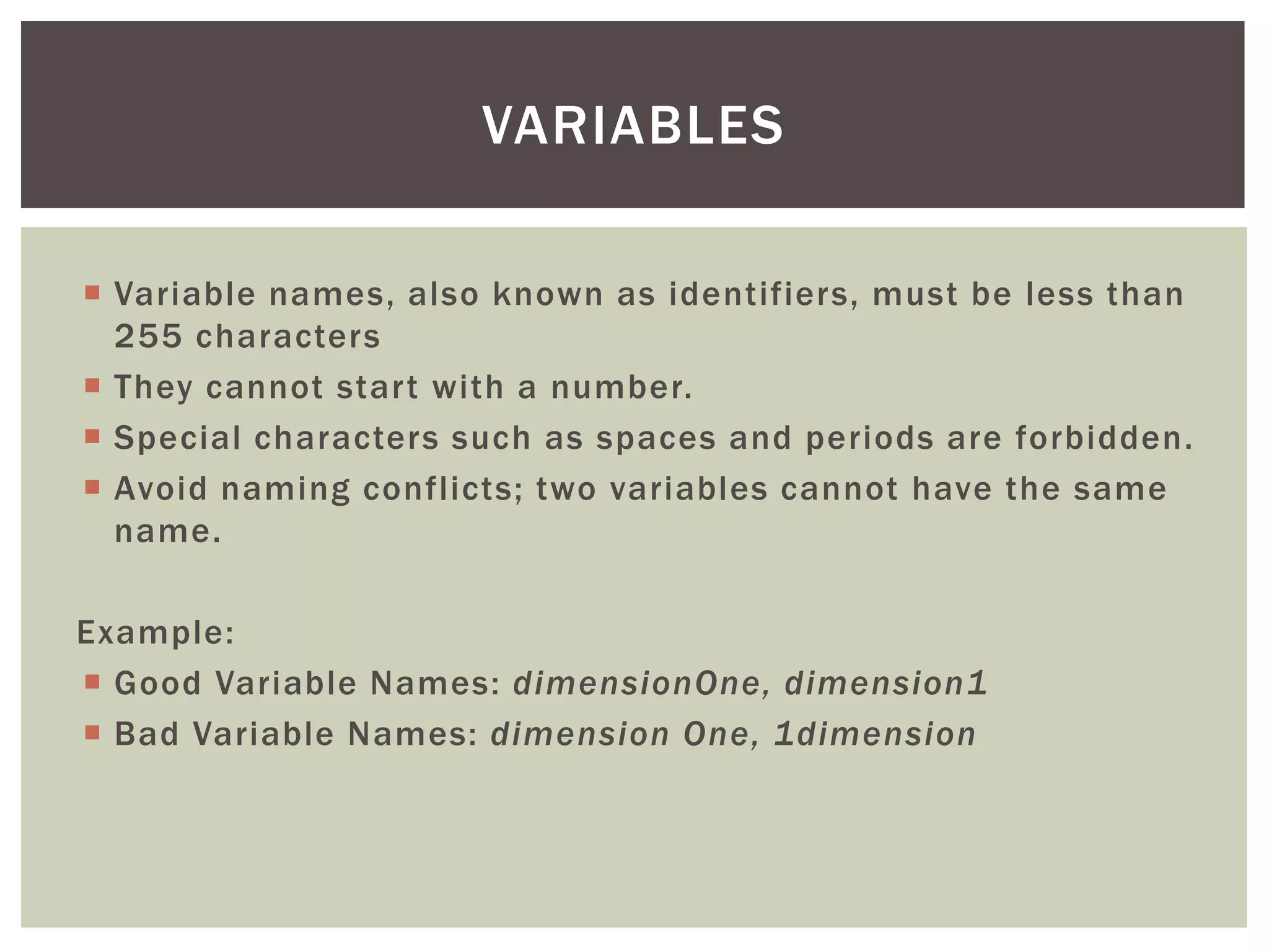  
Variable names, also known as identifiers, must be less than 255 characters 
 
They cannot start with a number. 
 
Special characters such as spaces and periods are forbidden. 
 
Avoid naming conflicts; two variables cannot have the same name. 
Example: 
 
Good Variable Names: dimensionOne, dimension1 
 
Bad Variable Names: dimension One, 1dimension 
VARIABLES  
