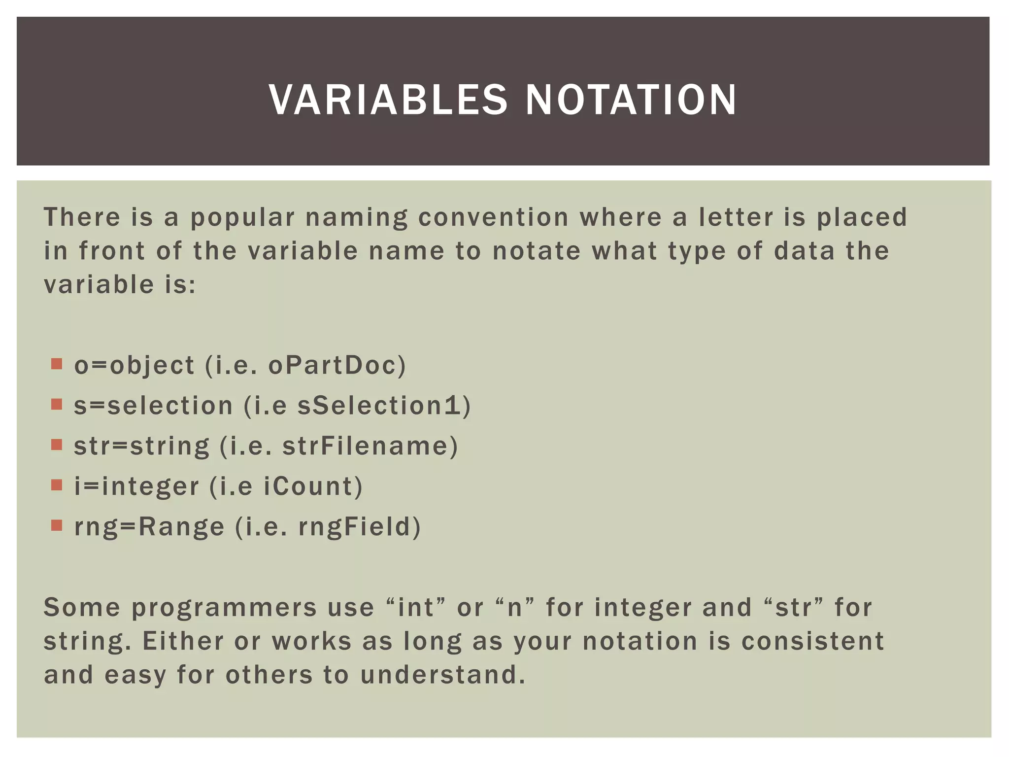 There is a popular naming convention where a letter is placed in front of the variable name to notate what type of data the variable is: 
o=object (i.e. oPartDoc) 
s=selection (i.e sSelection1) 
str=string (i.e. strFilename) 
i=integer (i.e iCount) 
rng=Range (i.e. rngField) 
Some programmers use “int” or “n” for integer and “str” for string. Either or works as long as your notation is consistent and easy for others to understand. 
VARIABLES NOTATION  