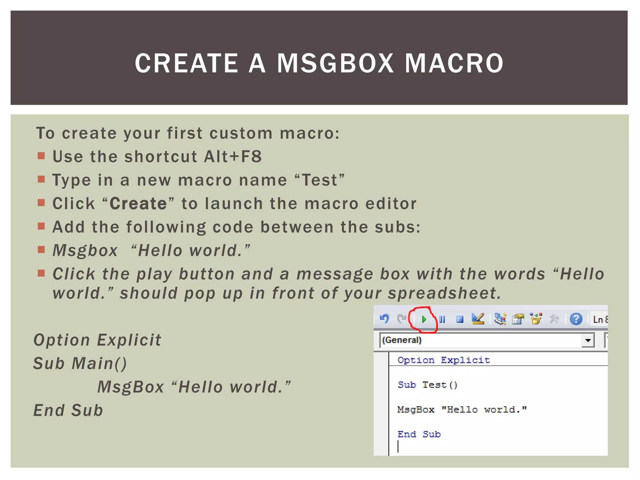To create your first custom macro: 
 
Use the shortcut Alt+F8 
 
Type in a new macro name “Test” 
 
Click “Create” to launch the macro editor 
 
Add the following code between the subs: 
 
Msgbox “Hello world.” 
 
Click the play button and a message box with the words “Hello world.” should pop up in front of your spreadsheet. 
Option Explicit 
Sub Main() 
MsgBox “Hello world.” 
End Sub 
CREATE A MSGBOX MACRO  
