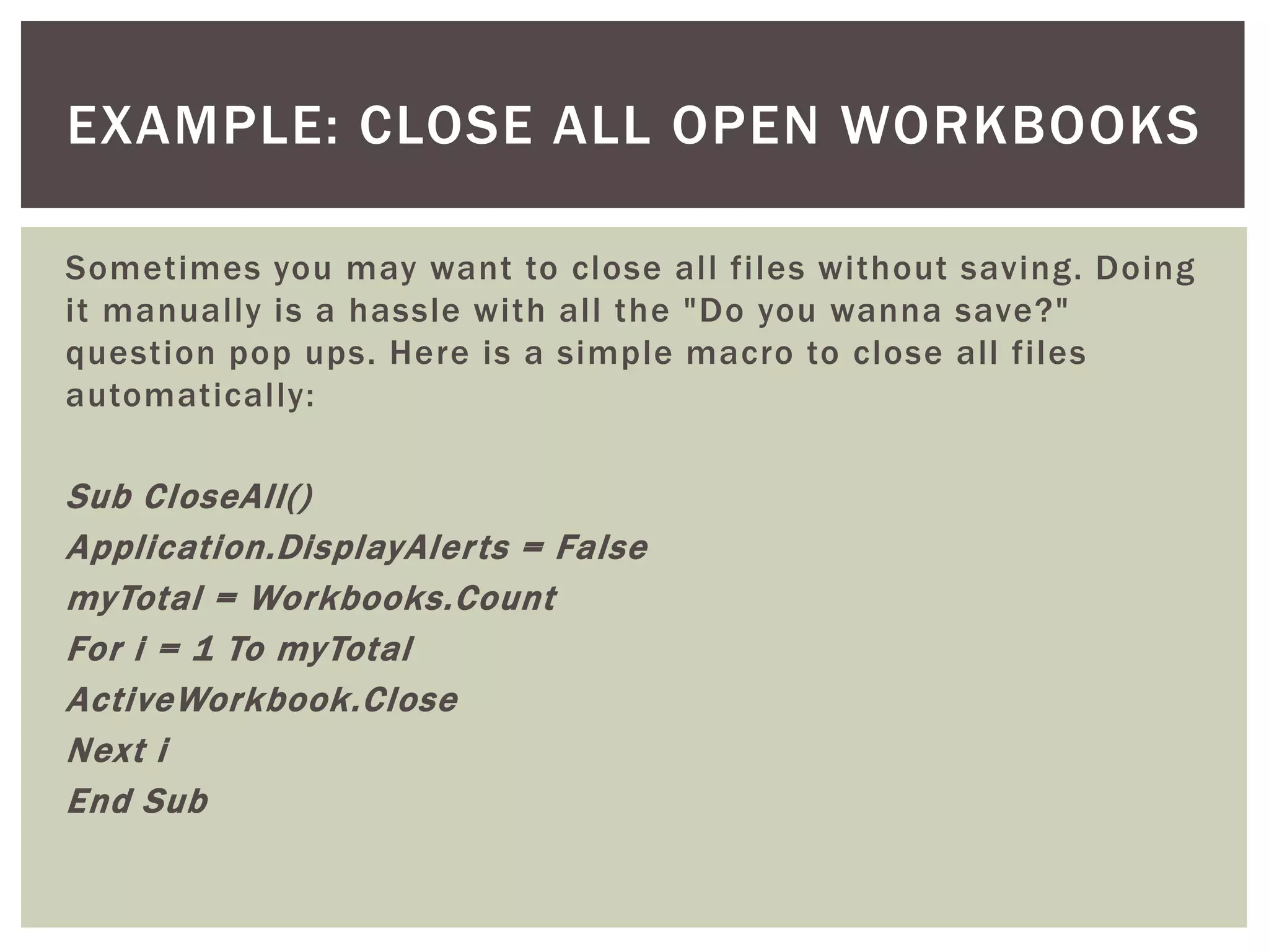 Sometimes you may want to close all files without saving. Doing it manually is a hassle with all the "Do you wanna save?" question pop ups. Here is a simple macro to close all files automatically: 
Sub CloseAll() 
Application.DisplayAlerts = False 
myTotal = Workbooks.Count 
For i = 1 To myTotal 
ActiveWorkbook.Close 
Next i 
End Sub 
EXAMPLE: CLOSE ALL OPEN WORKBOOKS  