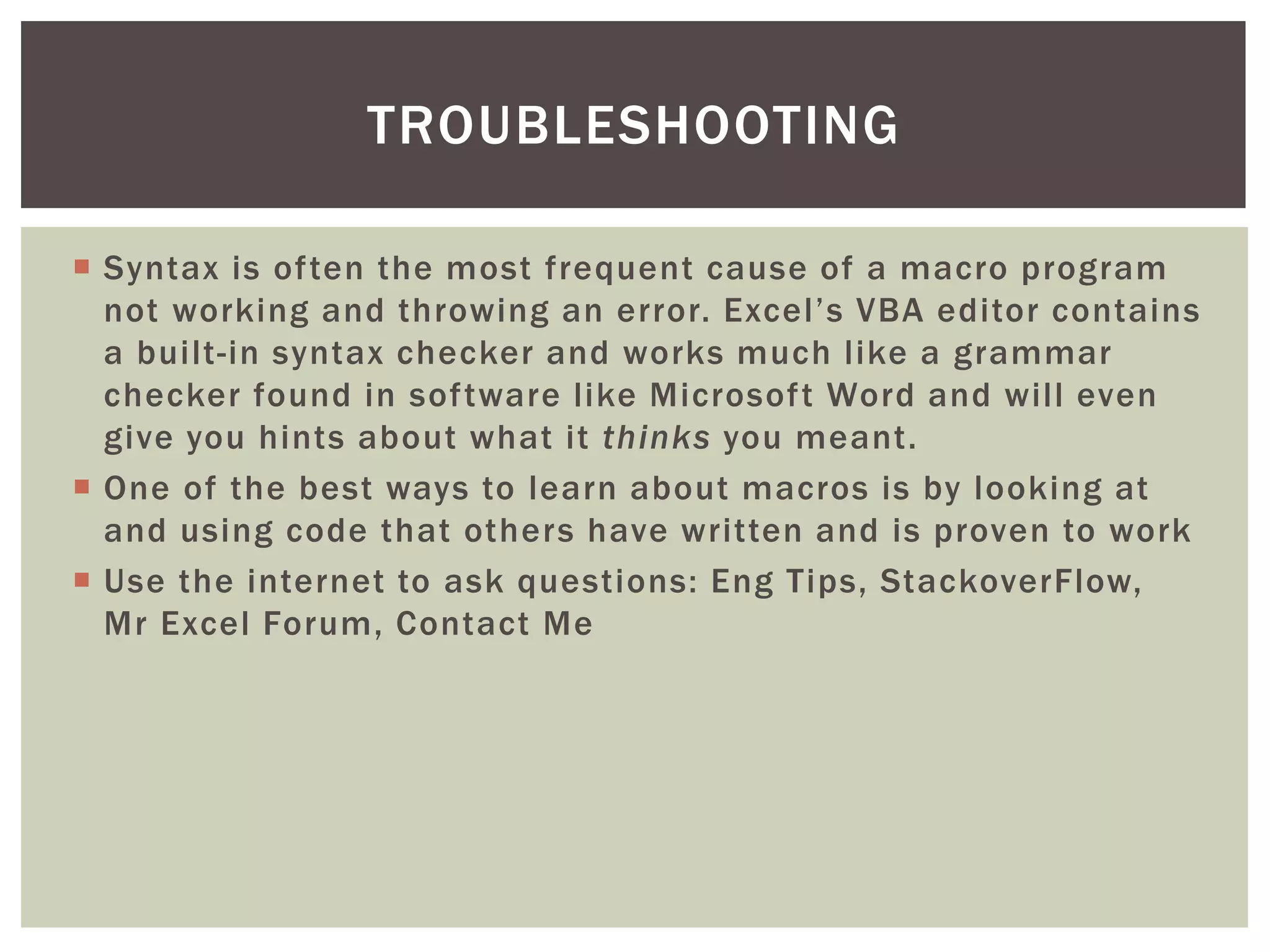  
Syntax is often the most frequent cause of a macro program not working and throwing an error. Excel’s VBA editor contains a built-in syntax checker and works much like a grammar checker found in software like Microsoft Word and will even give you hints about what it thinks you meant. 
 
One of the best ways to learn about macros is by looking at and using code that others have written and is proven to work 
 
Use the internet to ask questions: Eng Tips, StackoverFlow, Mr Excel Forum, Contact Me 
TROUBLESHOOTING  