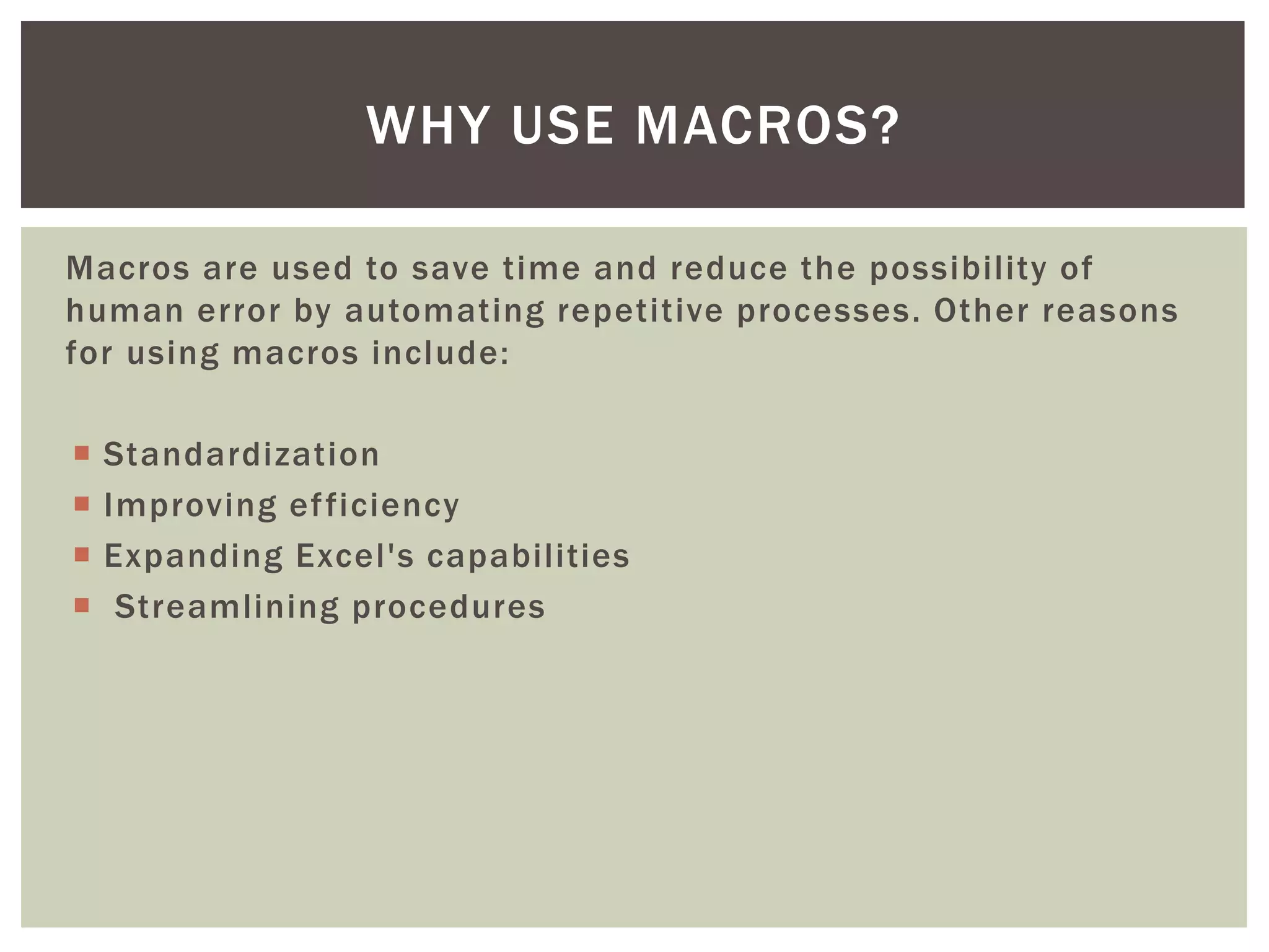 Macros are used to save time and reduce the possibility of human error by automating repetitive processes. Other reasons for using macros include: 
Standardization 
Improving efficiency 
Expanding Excel's capabilities 
 Streamlining procedures 
WHY USE MACROS?  