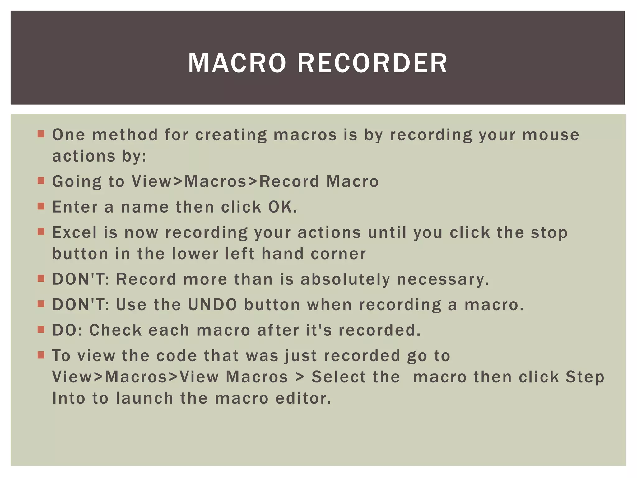  
One method for creating macros is by recording your mouse actions by: 
 
Going to View>Macros>Record Macro 
 
Enter a name then click OK. 
 
Excel is now recording your actions until you click the stop button in the lower left hand corner 
 
DON'T: Record more than is absolutely necessary. 
 
DON'T: Use the UNDO button when recording a macro. 
 
DO: Check each macro after it's recorded. 
 
To view the code that was just recorded go to View>Macros>View Macros > Select the macro then click Step Into to launch the macro editor. 
MACRO RECORDER  