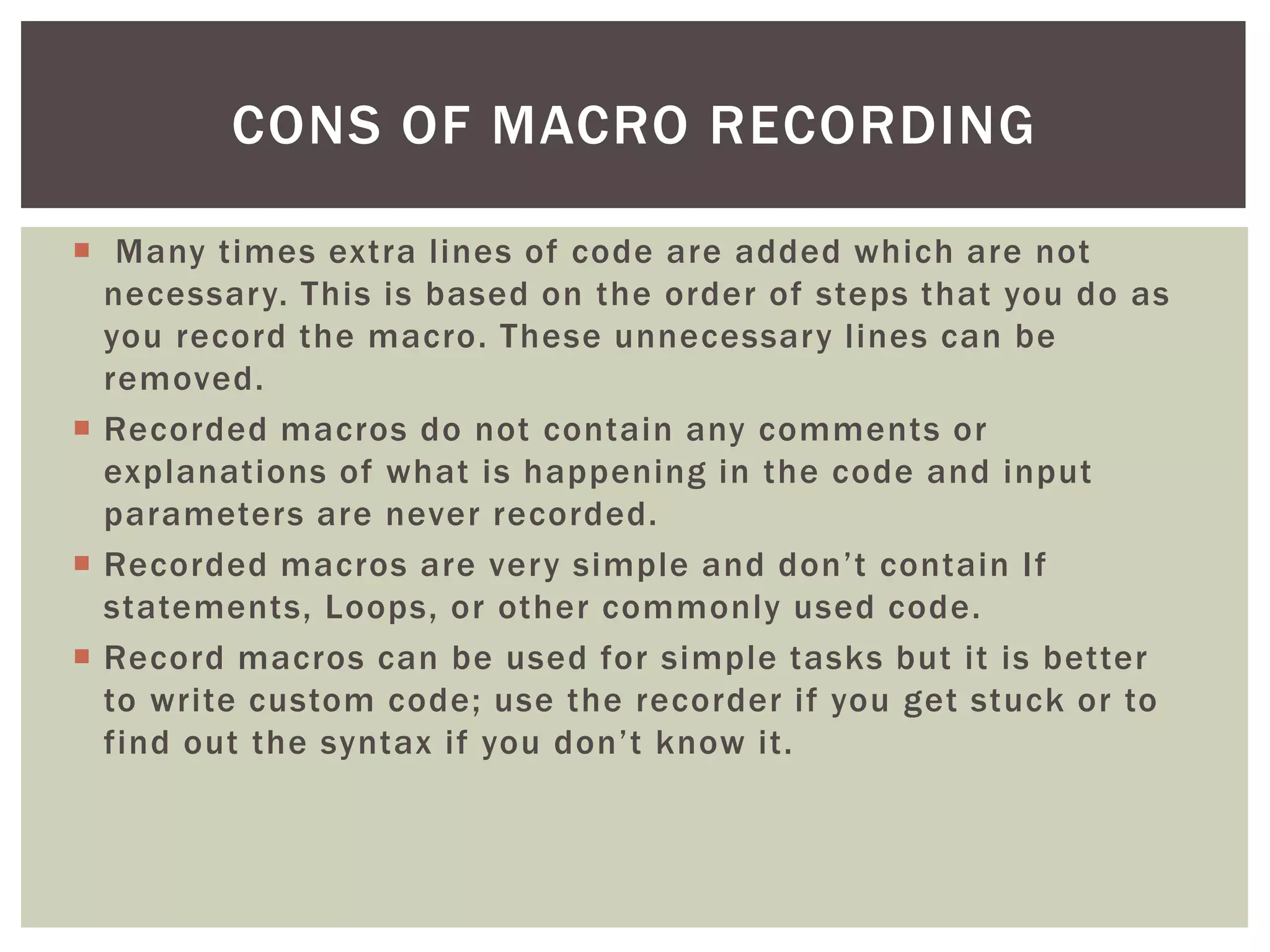 
Many times extra lines of code are added which are not necessary. This is based on the order of steps that you do as you record the macro. These unnecessary lines can be removed. 
 
Recorded macros do not contain any comments or explanations of what is happening in the code and input parameters are never recorded. 
 
Recorded macros are very simple and don’t contain If statements, Loops, or other commonly used code. 
 
Record macros can be used for simple tasks but it is better to write custom code; use the recorder if you get stuck or to find out the syntax if you don’t know it. 
CONS OF MACRO RECORDING  