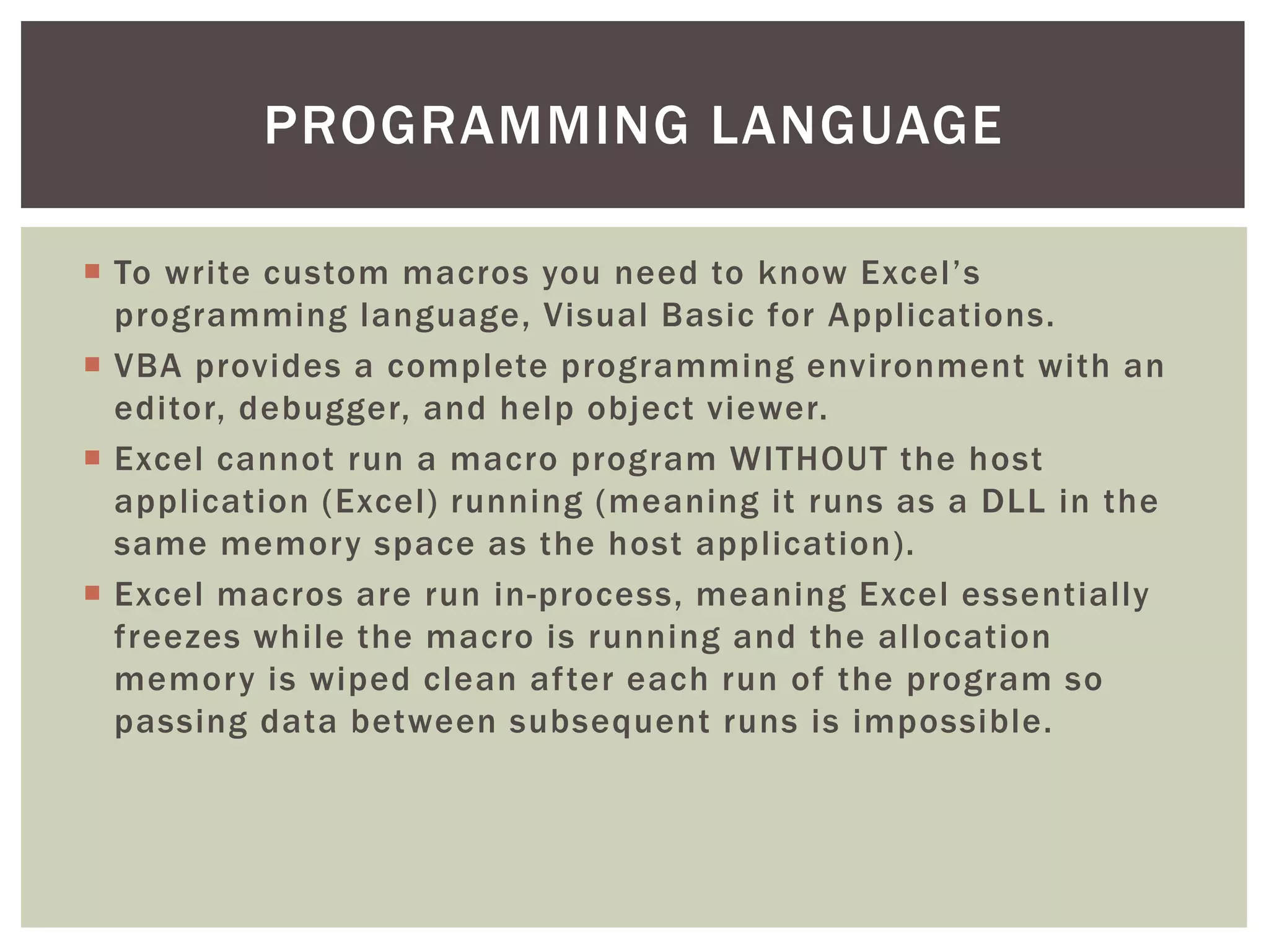  
To write custom macros you need to know Excel’s programming language, Visual Basic for Applications. 
 
VBA provides a complete programming environment with an editor, debugger, and help object viewer. 
 
Excel cannot run a macro program WITHOUT the host application (Excel) running (meaning it runs as a DLL in the same memory space as the host application). 
 
Excel macros are run in-process, meaning Excel essentially freezes while the macro is running and the allocation memory is wiped clean after each run of the program so passing data between subsequent runs is impossible. 
PROGRAMMING LANGUAGE  