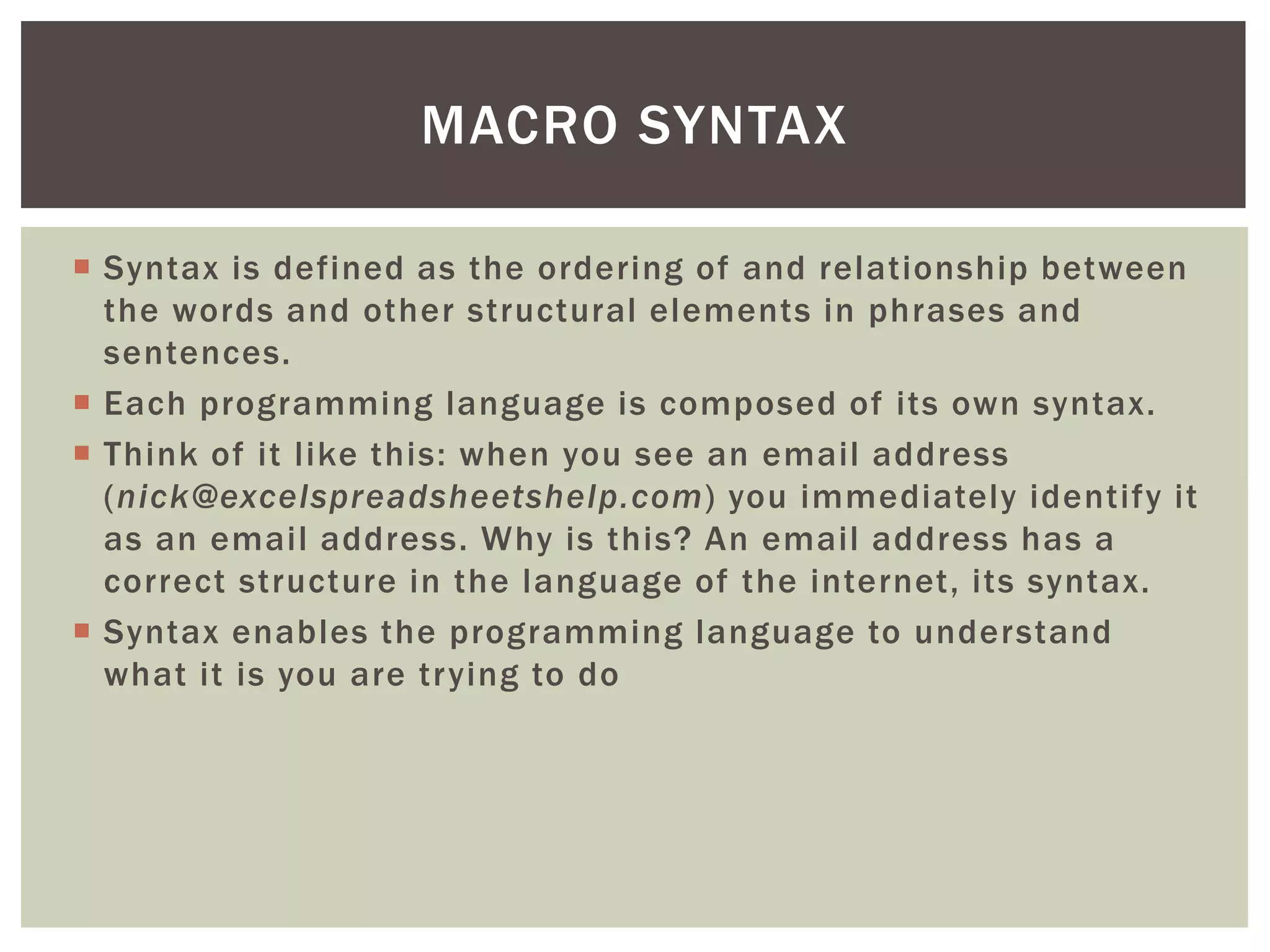  
Syntax is defined as the ordering of and relationship between the words and other structural elements in phrases and sentences. 
 
Each programming language is composed of its own syntax. 
 
Think of it like this: when you see an email address (nick@excelspreadsheetshelp.com) you immediately identify it as an email address. Why is this? An email address has a correct structure in the language of the internet, its syntax. 
 
Syntax enables the programming language to understand what it is you are trying to do 
MACRO SYNTAX  