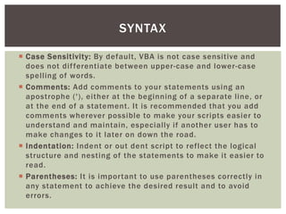  
Case Sensitivity: By default, VBA is not case sensitive and does not differentiate between upper-case and lower-case spelling of words. 
 
Comments: Add comments to your statements using an apostrophe ('), either at the beginning of a separate line, or at the end of a statement. It is recommended that you add comments wherever possible to make your scripts easier to understand and maintain, especially if another user has to make changes to it later on down the road. 
 
Indentation: Indent or out dent script to reflect the logical structure and nesting of the statements to make it easier to read. 
 
Parentheses: It is important to use parentheses correctly in any statement to achieve the desired result and to avoid errors. 
SYNTAX  