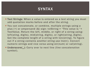  
Text Strings: When a value is entered as a text string you must add quotation marks before and after the string. 
 
You can concatenate, or combine, multiple strings using a plus (+) or ampersand (&) sign: txtString = “This value is “+ TestValue. Return the left, middle, or right of a string using: left(sting, digits), mid(string, digits), or right(string, digits). Get the complete length of a string with len(string). To figure out if a string contains another string use Instr(). Convert numeric strings and vice versa using str(num) or val(string). 
 
Underscore(_): Carry over to next line (line concatenation symbol). 
SYNTAX  