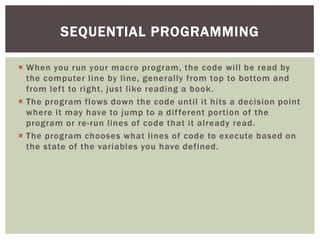  
When you run your macro program, the code will be read by the computer line by line, generally from top to bottom and from left to right, just like reading a book. 
 
The program flows down the code until it hits a decision point where it may have to jump to a different portion of the program or re-run lines of code that it already read. 
 
The program chooses what lines of code to execute based on the state of the variables you have defined. 
SEQUENTIAL PROGRAMMING  