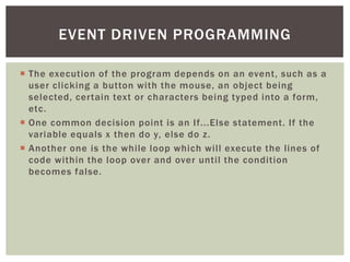  
The execution of the program depends on an event, such as a user clicking a button with the mouse, an object being selected, certain text or characters being typed into a form, etc. 
 
One common decision point is an If...Else statement. If the variable equals x then do y, else do z. 
 
Another one is the while loop which will execute the lines of code within the loop over and over until the condition becomes false. 
EVENT DRIVEN PROGRAMMING  