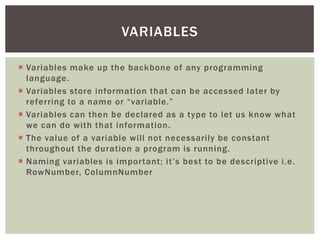  
Variables make up the backbone of any programming language. 
 
Variables store information that can be accessed later by referring to a name or “variable.” 
 
Variables can then be declared as a type to let us know what we can do with that information. 
 
The value of a variable will not necessarily be constant throughout the duration a program is running. 
 
Naming variables is important; it’s best to be descriptive i.e. RowNumber, ColumnNumber 
VARIABLES  