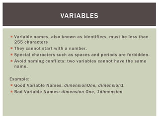  
Variable names, also known as identifiers, must be less than 255 characters 
 
They cannot start with a number. 
 
Special characters such as spaces and periods are forbidden. 
 
Avoid naming conflicts; two variables cannot have the same name. 
Example: 
 
Good Variable Names: dimensionOne, dimension1 
 
Bad Variable Names: dimension One, 1dimension 
VARIABLES  