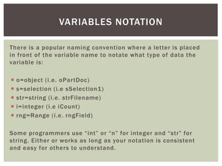 There is a popular naming convention where a letter is placed in front of the variable name to notate what type of data the variable is: 
o=object (i.e. oPartDoc) 
s=selection (i.e sSelection1) 
str=string (i.e. strFilename) 
i=integer (i.e iCount) 
rng=Range (i.e. rngField) 
Some programmers use “int” or “n” for integer and “str” for string. Either or works as long as your notation is consistent and easy for others to understand. 
VARIABLES NOTATION  