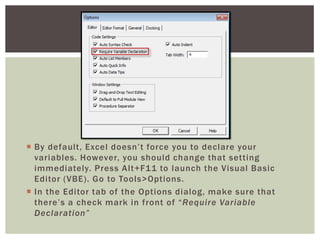  
By default, Excel doesn’t force you to declare your variables. However, you should change that setting immediately. Press Alt+F11 to launch the Visual Basic Editor (VBE). Go to Tools>Options. 
 
In the Editor tab of the Options dialog, make sure that there’s a check mark in front of “Require Variable Declaration” 
 