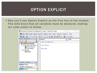  
Now you’ll see Option Explicit as the first line of the module. This tells Excel that all variables must be declared, making our code easier to follow. 
OPTION EXPLICIT  