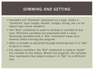  
Variables are "dimmed" (declared) as a type, either a "primitive" type (single, double, integer, string, etc.) or an object type (more complex). 
 
The "Dim" command is used to allocate a variable of any type. Primitive variables are populated with a value. Declaring variables with a ‘Dim’ statement helps save memory while running the program . 
 
After a variable is declared through dimming then it is “Set” or given a value. 
 
For object variables, the "Set" command is used to "point" the variable to the object. Within the program, the variable then represents that object unless it is "Set" to a different one. 
DIMMING AND SETTING  