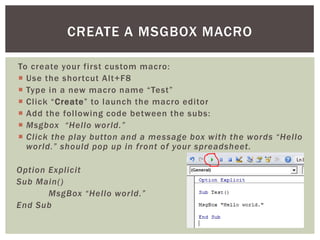 To create your first custom macro: 
 
Use the shortcut Alt+F8 
 
Type in a new macro name “Test” 
 
Click “Create” to launch the macro editor 
 
Add the following code between the subs: 
 
Msgbox “Hello world.” 
 
Click the play button and a message box with the words “Hello world.” should pop up in front of your spreadsheet. 
Option Explicit 
Sub Main() 
MsgBox “Hello world.” 
End Sub 
CREATE A MSGBOX MACRO  